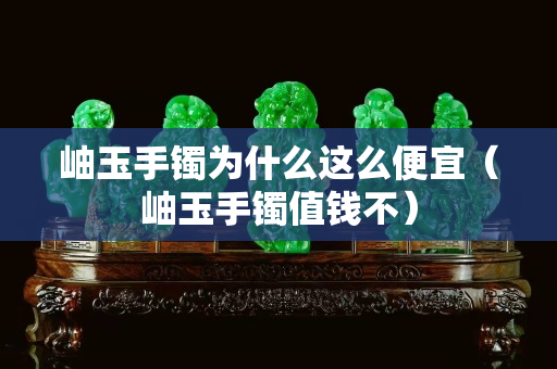 岫玉手鐲為什么這么便宜（岫玉手鐲值錢不）