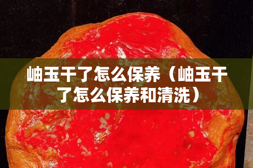 岫玉干了怎么保養（岫玉干了怎么保養和清洗）