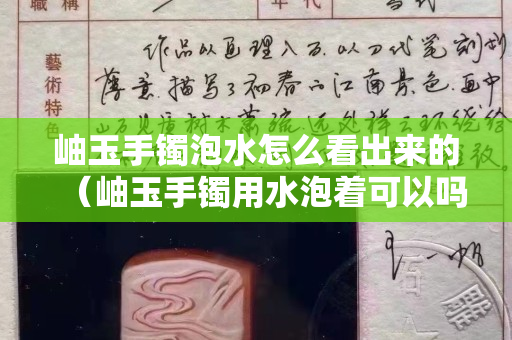 岫玉手鐲泡水怎么看出來(lái)的（岫玉手鐲用水泡著可以嗎）