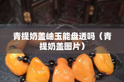 青提奶蓋岫玉能盤透嗎（青提奶蓋圖片）