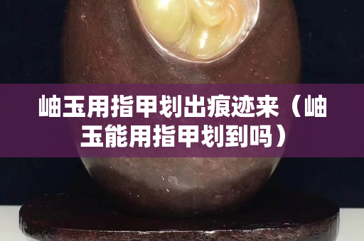 岫玉用指甲劃出痕跡來（岫玉能用指甲劃到嗎）