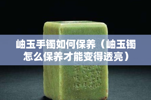岫玉手鐲如何保養（岫玉鐲怎么保養才能變得透亮）