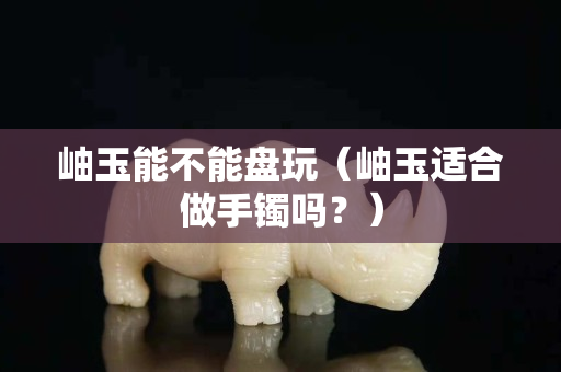 岫玉能不能盤玩（岫玉適合做手鐲嗎？）