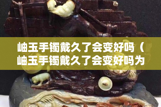 岫玉手鐲戴久了會變好嗎（岫玉手鐲戴久了會變好嗎為什么）