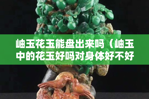 岫玉花玉能盤出來嗎（岫玉中的花玉好嗎對身體好不好）