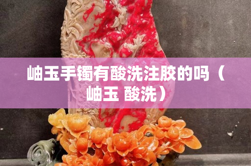 岫玉手鐲有酸洗注膠的嗎（岫玉 酸洗）