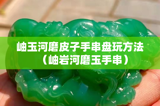 岫玉河磨皮子手串盤玩方法（岫巖河磨玉手串）