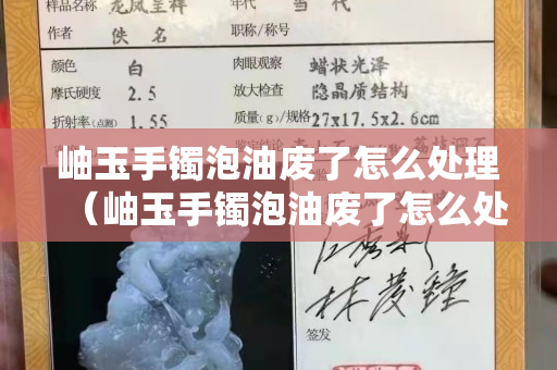 岫玉手鐲泡油廢了怎么處理（岫玉手鐲泡油廢了怎么處理干凈）