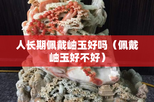 人長期佩戴岫玉好嗎（佩戴岫玉好不好）