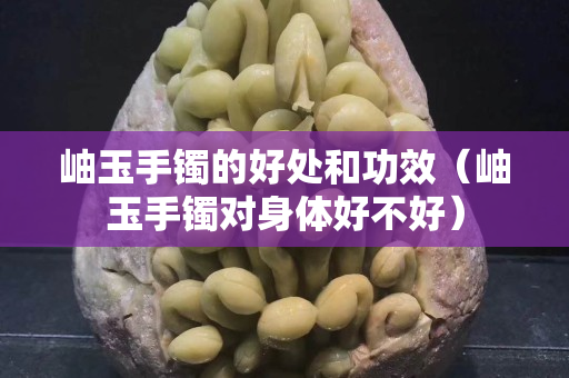 岫玉手鐲的好處和功效（岫玉手鐲對(duì)身體好不好）