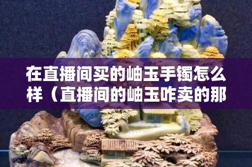 在直播間買的岫玉手鐲怎么樣（直播間的岫玉咋賣的那么便宜）