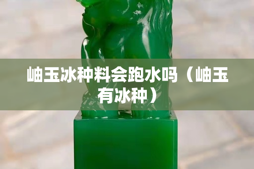岫玉冰種料會跑水嗎（岫玉有冰種）