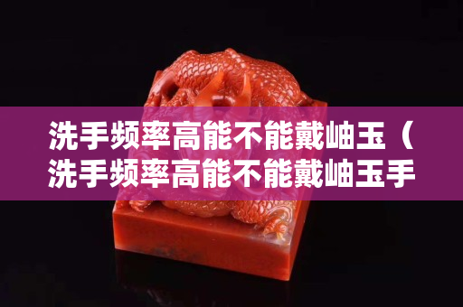 洗手頻率高能不能戴岫玉（洗手頻率高能不能戴岫玉手鐲）