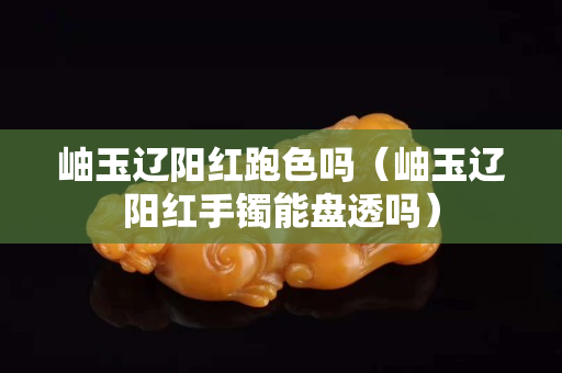 岫玉遼陽紅跑色嗎（岫玉遼陽紅手鐲能盤透嗎）