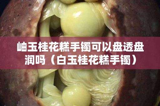 岫玉桂花糕手鐲可以盤(pán)透盤(pán)潤(rùn)嗎（白玉桂花糕手鐲）