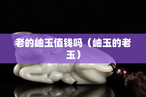 老的岫玉值錢嗎（岫玉的老玉）