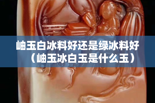岫玉白冰料好還是綠冰料好（岫玉冰白玉是什么玉）