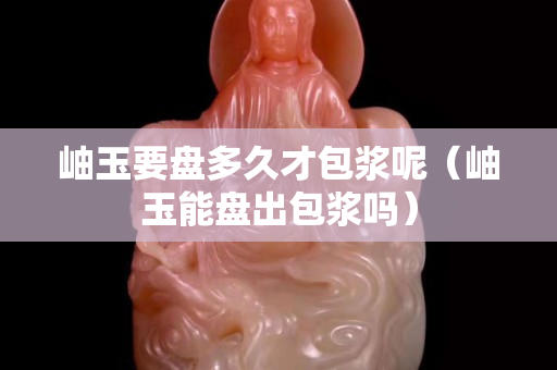 岫玉要盤多久才包漿呢（岫玉能盤出包漿嗎）