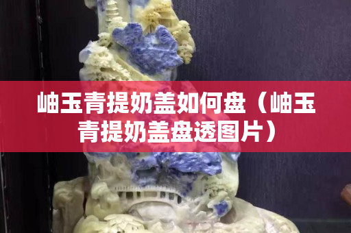 岫玉青提奶蓋如何盤（岫玉青提奶蓋盤透圖片）