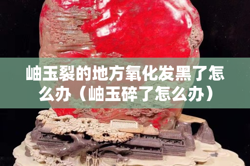 岫玉裂的地方氧化發黑了怎么辦（岫玉碎了怎么辦）