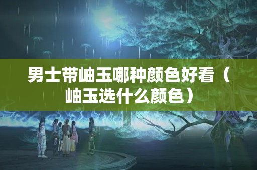 男士帶岫玉哪種顏色好看（岫玉選什么顏色）