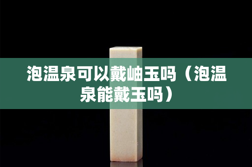 泡溫泉可以戴岫玉嗎（泡溫泉能戴玉嗎）