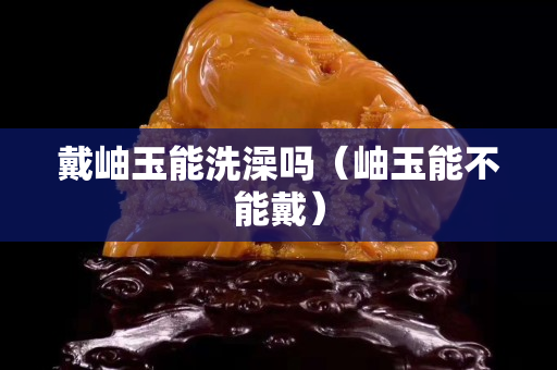戴岫玉能洗澡嗎（岫玉能不能戴）