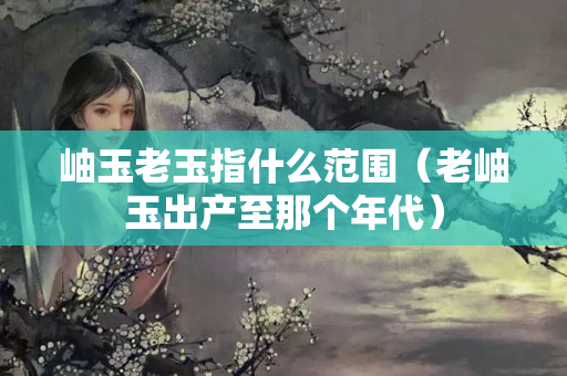 岫玉老玉指什么范圍（老岫玉出產至那個年代）