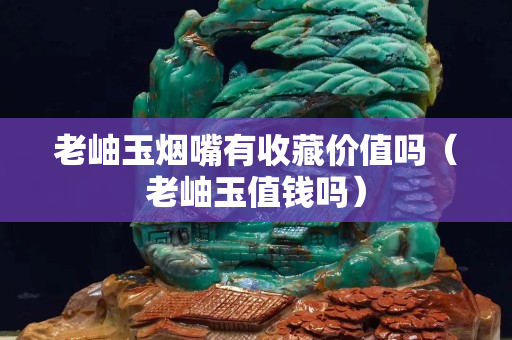 老岫玉煙嘴有收藏價值嗎（老岫玉值錢嗎）