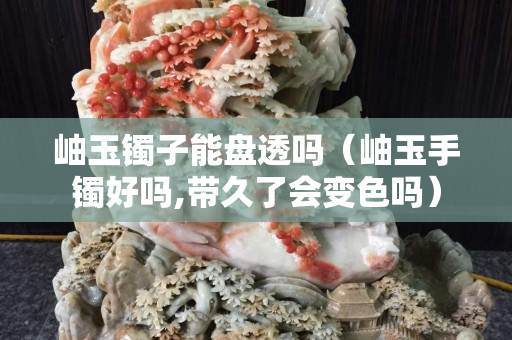岫玉鐲子能盤透嗎（岫玉手鐲好嗎,帶久了會變色嗎）