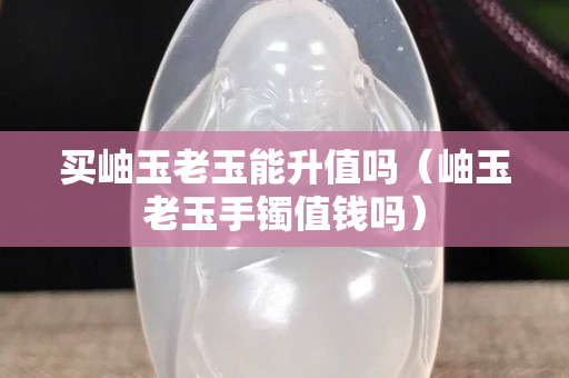 買岫玉老玉能升值嗎（岫玉老玉手鐲值錢嗎）
