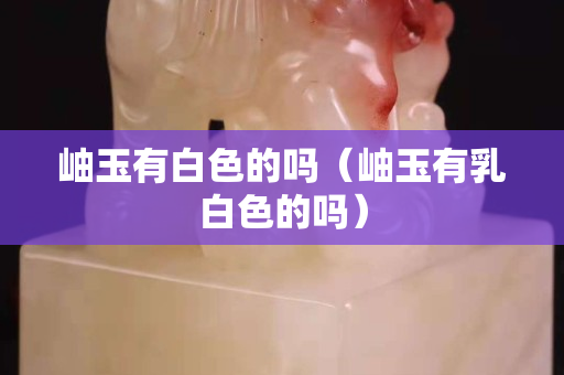 岫玉有白色的嗎（岫玉有乳白色的嗎）