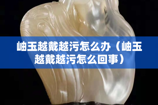 岫玉越戴越污怎么辦（岫玉越戴越污怎么回事）