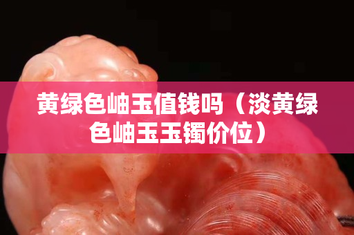 黃綠色岫玉值錢嗎（淡黃綠色岫玉玉鐲價位）