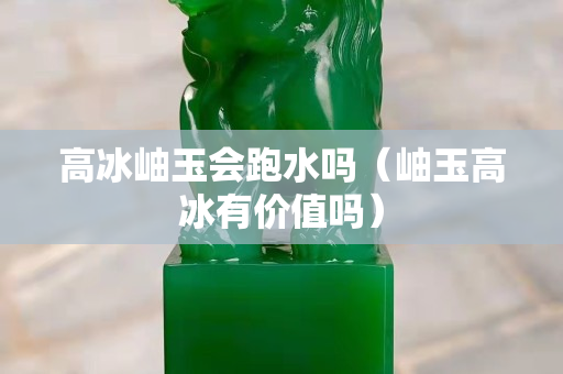 高冰岫玉會(huì)跑水嗎（岫玉高冰有價(jià)值嗎）