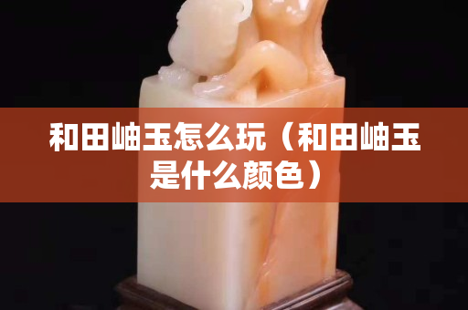 和田岫玉怎么玩（和田岫玉是什么顏色）