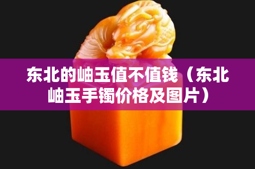 東北的岫玉值不值錢（東北岫玉手鐲價格及圖片）