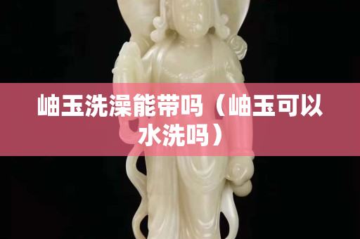 岫玉洗澡能帶嗎（岫玉可以水洗嗎）