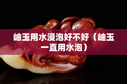 岫玉用水浸泡好不好（岫玉一直用水泡）