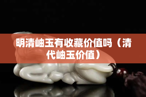 明清岫玉有收藏價值嗎（清代岫玉價值）