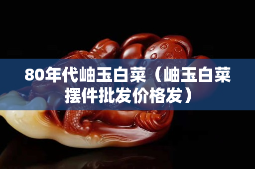 80年代岫玉白菜（岫玉白菜擺件批發價格發）