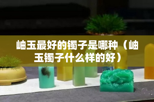 岫玉最好的鐲子是哪種（岫玉鐲子什么樣的好）