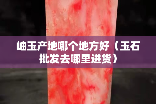 岫玉產地哪個地方好（玉石批發去哪里進貨）