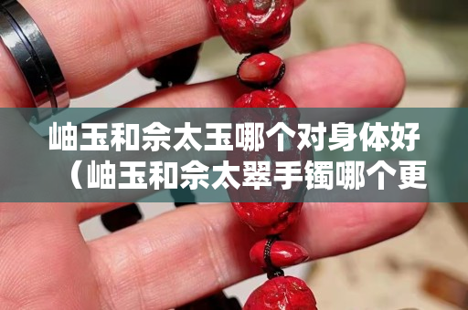 岫玉和佘太玉哪個對身體好（岫玉和佘太翠手鐲哪個更值錢）