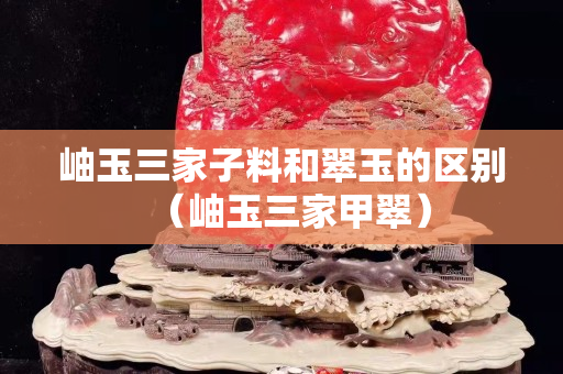 岫玉三家子料和翠玉的區別（岫玉三家甲翠）