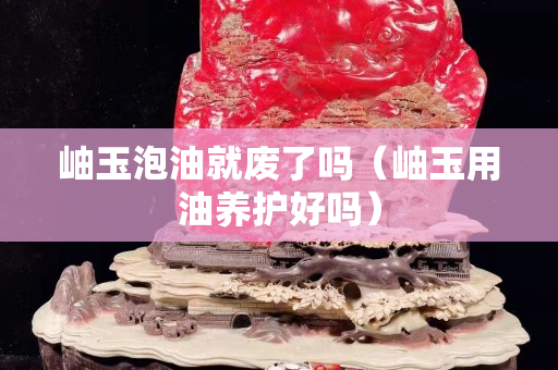 岫玉泡油就廢了嗎（岫玉用油養(yǎng)護(hù)好嗎）