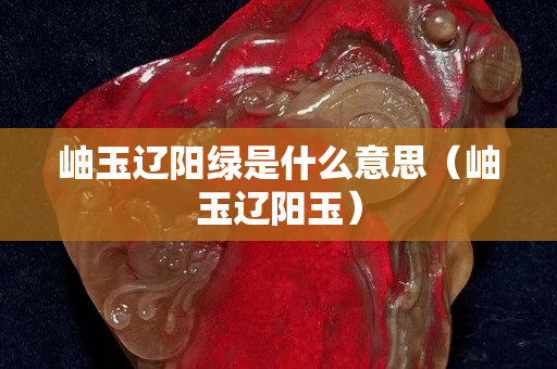 岫玉遼陽綠是什么意思（岫玉遼陽玉）