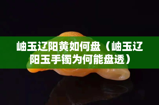 岫玉遼陽黃如何盤（岫玉遼陽玉手鐲為何能盤透）