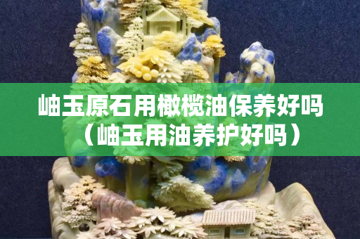 岫玉原石用橄欖油保養好嗎（岫玉用油養護好嗎）