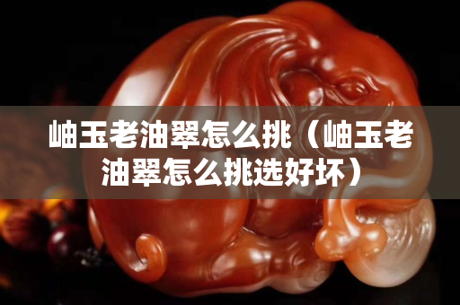 岫玉老油翠怎么挑（岫玉老油翠怎么挑選好壞）